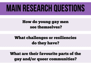 Main Research Questions
How do young gay men
see themselves?
What challenges or resiliencies
do they have?
What are their favourite parts of the
gay and/or queer communities?

 
