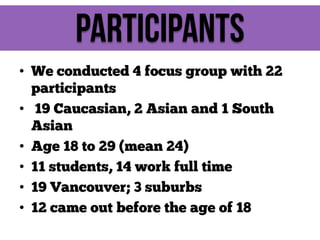Participants
• We conducted 4 focus group with 22
participants
• 19 Caucasian, 2 Asian and 1 South
Asian
• Age 18 to 29 (mean 24)
• 11 students, 14 work full time
• 19 Vancouver; 3 suburbs
• 12 came out before the age of 18

 