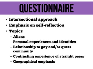 Questionnaire
• Intersectional approach
• Emphasis on self-reflection
• Topics
– Aliens
– Personal experiences and identities
– Relationship to gay and/or queer
community
– Contrasting experience of straight peers
– Geographical emphasis

 