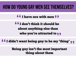 How do young gay men see themselves?

“
“

I have sex with men

”

I don’t think it should be
about anything else than
who you’re attracted to

“

”

I didn’t want being gay to be my ‘thing’
Being gay isn’t the most important
thing about them

”

 