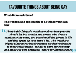 Favourite Things About Being Gay
What did we ask them?
The freedom and opportunity to do things your own
way

“

There’s this fairytale worldview about how your life
should be, but as with any person who doesn’t
conform to the norm, you question all the givens in life
and that opens up your mind a lot. The world is a
bigger place in our heads because we don’t subscribe
to these social norms. We get to pave our own way
and make our own decisions. That’s my favourite part.

 