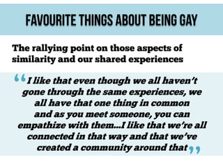 Favourite Things About Being Gay
The rallying point on those aspects of
similarity and our shared experiences

“

I like that even though we all haven’t
gone through the same experiences, we
all have that one thing in common
and as you meet someone, you can
empathize with them...I like that we’re all
connected in that way and that we’ve
created a community around that

 