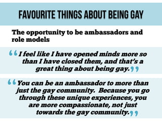 Favourite Things About Being Gay
The opportunity to be ambassadors and
role models

“
“

I feel like I have opened minds more so
than I have closed them, and that’s a
great thing about being gay.

”

You can be an ambassador to more than
just the gay community. Because you go
through these unique experiences, you
are more compassionate, not just
towards the gay community.

 