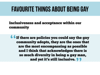 Favourite Things About Being Gay
Inclusiveness and acceptance within our
community

“

If there are policies you could say the gay
community adopts, they are the ones that
are the most encompassing as possible
and I think that acknowledges there is
so much diversity in being a gay man,
and yet it’s still inclusive.

”

 