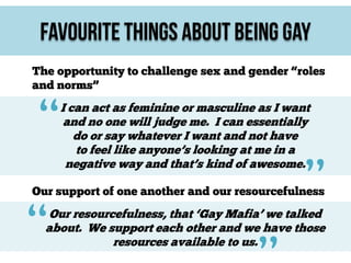 Favourite Things About Being Gay
The opportunity to challenge sex and gender “roles
and norms”

“

I can act as feminine or masculine as I want
and no one will judge me. I can essentially
do or say whatever I want and not have
to feel like anyone’s looking at me in a
negative way and that’s kind of awesome.

”

Our support of one another and our resourcefulness

“

Our resourcefulness, that ‘Gay Mafia’ we talked
about. We support each other and we have those
resources available to us.

 
