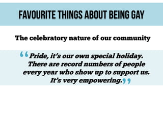 Favourite Things About Being Gay
The celebratory nature of our community

“

Pride, it’s our own special holiday.
There are record numbers of people
every year who show up to support us.
It’s very empowering.

”

 