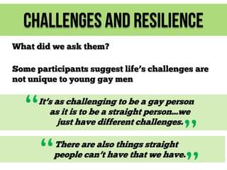 Challenges and Resilience
What did we ask them?
Some participants suggest life’s challenges are
not unique to young gay men

“

It’s as challenging to be a gay person
as it is to be a straight person...we
just have different challenges.

“

”

There are also things straight
people can’t have that we have.

 