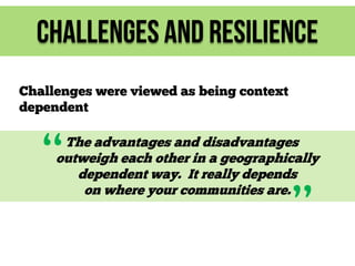 Challenges and Resilience
Challenges were viewed as being context
dependent

“

The advantages and disadvantages
outweigh each other in a geographically
dependent way. It really depends
on where your communities are.

”

 
