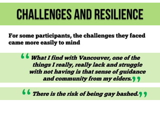 Challenges and Resilience
For some participants, the challenges they faced
came more easily to mind

“

What I find with Vancouver, one of the
things I really, really lack and struggle
with not having is that sense of guidance
and community from my elders.

“

”
”

There is the risk of being gay bashed.

 
