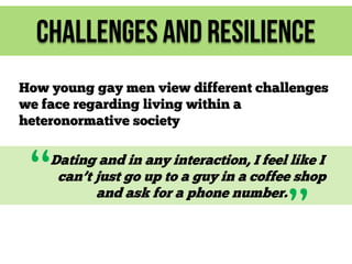 Challenges and Resilience
How young gay men view different challenges
we face regarding living within a
heteronormative society

“

Dating and in any interaction, I feel like I
can’t just go up to a guy in a coffee shop
and ask for a phone number.

”

 