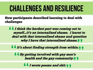 Challenges and Resilience
How participants described learning to deal with
challenges

“
“
“

I think the hardest part was coming out to
myself...it’s an internalized shame. I learnt to
deal with that internalized shame and question
why I have that internalized shame.

”
”
”

It’s about finding strength from within.
By getting involved with gay men’s
health and the gay community.
I wrote poems and shit.

 