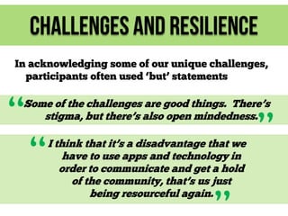 Challenges and Resilience
In acknowledging some of our unique challenges,
participants often used ‘but’ statements

“

Some of the challenges are good things. There’s
stigma, but there’s also open mindedness.

“

I think that it’s a disadvantage that we
have to use apps and technology in
order to communicate and get a hold
of the community, that’s us just
being resourceful again.

”

 