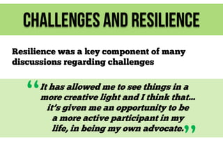 Challenges and Resilience
Resilience was a key component of many
discussions regarding challenges

“

It has allowed me to see things in a
more creative light and I think that...
it’s given me an opportunity to be
a more active participant in my
life, in being my own advocate.

”

 