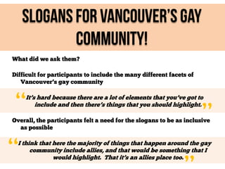Slogans For Vancouver’s Gay
Community!
What did we ask them?
Difficult for participants to include the many different facets of
Vancouver’s gay community

“

It’s hard because there are a lot of elements that you’ve got to
include and then there’s things that you should highlight.

”

Overall, the participants felt a need for the slogans to be as inclusive
as possible

“

I think that here the majority of things that happen around the gay
community include allies, and that would be something that I
would highlight. That it’s an allies place too.

 