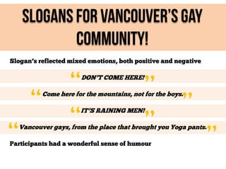 Slogans For Vancouver’s Gay
Community!
Slogan’s reflected mixed emotions, both positive and negative

“
“

“
“

DON’T COME HERE!

”
”

”

Come here for the mountains, not for the boys.
IT’S RAINING MEN!

Vancouver gays, from the place that brought you Yoga pants.

Participants had a wonderful sense of humour

”

 
