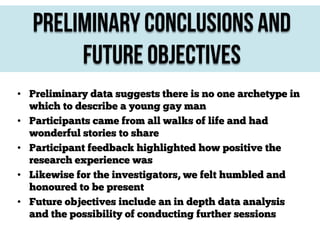 Preliminary Conclusions and
Future Objectives
• Preliminary data suggests there is no one archetype in
which to describe a young gay man
• Participants came from all walks of life and had
wonderful stories to share
• Participant feedback highlighted how positive the
research experience was
• Likewise for the investigators, we felt humbled and
honoured to be present
• Future objectives include an in depth data analysis
and the possibility of conducting further sessions

 