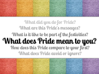 What did you do for Pride?
What are this Pride's messages?
What is it like to be part of the festivities?

What does Pride mean to you?
How does this Pride compare to your first?
What does Pride avoid or ignore?

 