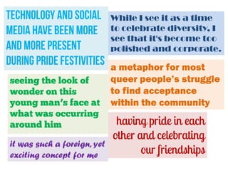 technology and social
media have been more
and more present
during pride festivities
seeing the look of
wonder on this
young man’s face at
what was occurring
around him
it was such a foreign, yet
exciting concept for me

While I see it as a time
to celebrate diversity, I
see that it's become too
polished and corporate.

a metaphor for most
queer people’s struggle
to find acceptance
within the community

having pride in each
other and celebrating
our friendships

 