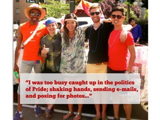 “I was too busy caught up in the politics
of Pride; shaking hands, sending e-mails,
and posing for photos...”

 