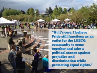 “At it’s core, I believe
Pride still functions as an
outlet for the LGBTQ
community to come
together and take a
political stance against
prejudice and
discrimination while
promoting equal rights.”

 