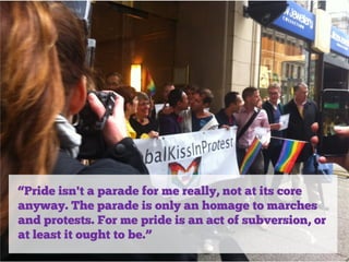 “Pride isn't a parade for me really, not at its core
anyway. The parade is only an homage to marches
and protests. For me pride is an act of subversion, or
at least it ought to be.”

 