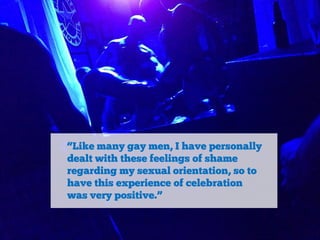 “Like many gay men, I have personally
dealt with these feelings of shame
regarding my sexual orientation, so to
have this experience of celebration
was very positive.”

 