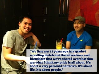 “We first met 13 years ago in a grade 8
wrestling match and the adventures and
friendship that we’ve shared over that time
are what I think my pride is all about. It’s
about a very personal narrative. It’s about
life. It’s about people.”

 