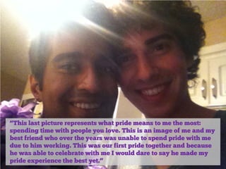 “This last picture represents what pride means to me the most:
spending time with people you love. This is an image of me and my
best friend who over the years was unable to spend pride with me
due to him working. This was our first pride together and because
he was able to celebrate with me I would dare to say he made my
pride experience the best yet.”

 
