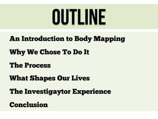 Outline
An Introduction to Body Mapping
Why We Chose To Do It
The Process
What Shapes Our Lives
The Investigaytor Experience
Conclusion

 
