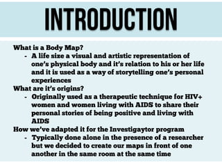 Introduction
What is a Body Map?
- A life size a visual and artistic representation of
one’s physical body and it’s relation to his or her life
and it is used as a way of storytelling one’s personal
experiences
What are it’s origins?
- Originally used as a therapeutic technique for HIV+
women and women living with AIDS to share their
personal stories of being positive and living with
AIDS
How we’ve adapted it for the Investigaytor program
- Typically done alone in the presence of a researcher
but we decided to create our maps in front of one
another in the same room at the same time

 