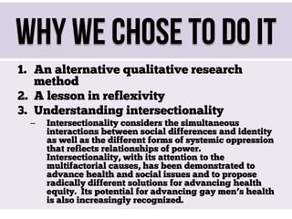 Why We Chose To Do It
1. An alternative qualitative research
method
2. A lesson in reflexivity
3. Understanding intersectionality
–

Intersectionality considers the simultaneous
interactions between social differences and identity
as well as the different forms of systemic oppression
that reflects relationships of power.
Intersectionality, with its attention to the
multifactorial causes, has been demonstrated to
advance health and social issues and to propose
radically different solutions for advancing health
equity. Its potential for advancing gay men’s health
is also increasingly recognized.

 