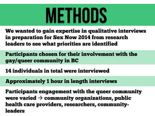 methods
We wanted to gain expertise in qualitative interviews
in preparation for Sex Now 2014 from research
leaders to see what priorities are identified
Participants chosen for their involvement with the
gay/queer community in BC
14 individuals in total were interviewed
Approximately 1 hour in length interviews
Participants engagement with the queer community
were varied  community organizations, public
health care providers, researchers, communityleaders

 