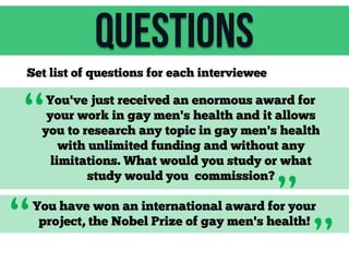Questions
Set list of questions for each interviewee

“

You've just received an enormous award for
your work in gay men's health and it allows
you to research any topic in gay men's health
with unlimited funding and without any
limitations. What would you study or what
study would you commission?

“

”

You have won an international award for your
project, the Nobel Prize of gay men's health!

”

 