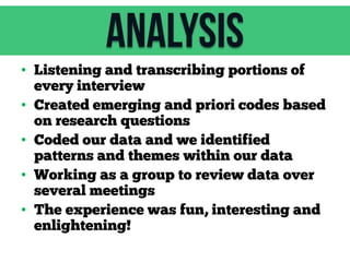 Analysis
• Listening and transcribing portions of
every interview
• Created emerging and priori codes based
on research questions
• Coded our data and we identified
patterns and themes within our data
• Working as a group to review data over
several meetings
• The experience was fun, interesting and
enlightening!

 