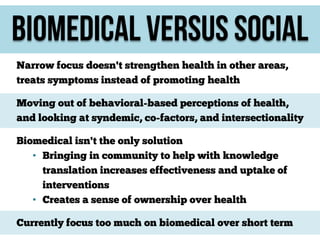 Biomedical versus social
Narrow focus doesn't strengthen health in other areas,
treats symptoms instead of promoting health
Moving out of behavioral-based perceptions of health,
and looking at syndemic, co-factors, and intersectionality
Biomedical isn't the only solution
• Bringing in community to help with knowledge
translation increases effectiveness and uptake of
interventions
• Creates a sense of ownership over health
Currently focus too much on biomedical over short term

 