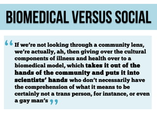 Biomedical versus social

“

If we’re not looking through a community lens,
we’re actually, ah, then giving over the cultural
components of illness and health over to a
biomedical model, which takes it out of the

hands of the community and puts it into
scientists’ hands who don’t necessarily have
the comprehension of what it means to be
certainly not a trans person, for instance, or even
a gay man’s

”

 