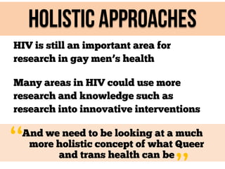 Holistic approaches
HIV is still an important area for
research in gay men’s health
Many areas in HIV could use more
research and knowledge such as
research into innovative interventions

“

And we need to be looking at a much
more holistic concept of what Queer
and trans health can be

 