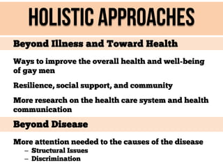 Holistic approaches
Beyond Illness and Toward Health
Ways to improve the overall health and well-being
of gay men
Resilience, social support, and community
More research on the health care system and health
communication

Beyond Disease
More attention needed to the causes of the disease
– Structural Issues
– Discrimination

 