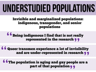 Understudied populations

“
“
“

Invisible and marginalized populations:
indigenous, transgender, and senior
populations
Being indigenous I find that is not really
represented in the research

”

Queer transmen experience a lot of invisibility
and are under-represented in research

”

The population is aging and gay people are a
part of that population

 