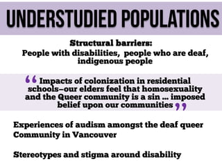 Understudied populations
Structural barriers:
People with disabilities, people who are deaf,
indigenous people

“

Impacts of colonization in residential
schools—our elders feel that homosexuality
and the Queer community is a sin ... imposed
belief upon our communities

”

Experiences of audism amongst the deaf queer
Community in Vancouver
Stereotypes and stigma around disability

 