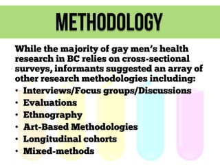 methodology
While the majority of gay men’s health
research in BC relies on cross-sectional
surveys, informants suggested an array of
other research methodologies including:
• Interviews/Focus groups/Discussions
• Evaluations
• Ethnography
• Art-Based Methodologies
• Longitudinal cohorts
• Mixed-methods

 