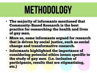methodology
• The majority of informants mentioned that
Community-Based Research is the best
practice for researching the health and lives
of gay men.
• More so, some informants argued for research
that is driven by social justice, such as social
change and transformative research.
• Informants highlighted the importance of
considering potential ethics issues specific to
the study of gay men (i.e. inclusion of
participants, results that are stigmatizing,
etc.)

 