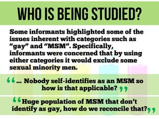 Who is being studied?
Some informants highlighted some of the
issues inherent with categories such as
“gay” and “MSM”. Specifically,
informants were concerned that by using
either categories it would exclude some
sexual minority men.

“
“

… Nobody self-identifies as an MSM so
how is that applicable?

”

Huge population of MSM that don’t
identify as gay, how do we reconcile that?

 