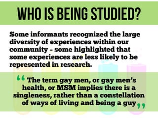Who is being studied?
Some informants recognized the large
diversity of experiences within our
community – some highlighted that
some experiences are less likely to be
represented in research.

“

The term gay men, or gay men’s
health, or MSM implies there is a
singleness, rather than a constellation
of ways of living and being a guy

 