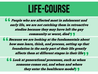 Life-Course

“
“
“

People who are affected most in adolescent and
early life, we are not catching them in retroactive
studies because they may have left the gay
community or worst, died

”

Because we are looking at the fundamentals about
how men learn, think, and process, setting up that
foundation in the early part of their life greatly
affects them at different stages in their life

”

Look at generational processes, such as when
someone comes out, and when and where
they enter the healthcare model

 