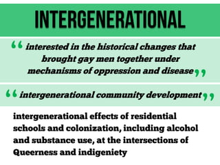Intergenerational

“
“

interested in the historical changes that
brought gay men together under
mechanisms of oppression and disease

”
”

intergenerational community development

intergenerational effects of residential
schools and colonization, including alcohol
and substance use, at the intersections of
Queerness and indigeniety

 