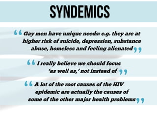 Syndemics

“

Gay men have unique needs: e.g. they are at
higher risk of suicide, depression, substance
abuse, homeless and feeling alienated

“
“

I really believe we should focus
‘as well as,’ not instead of

”

”

A lot of the root causes of the HIV
epidemic are actually the causes of
some of the other major health problems

”

 