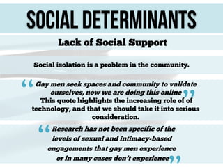 Social Determinants
Lack of Social Support
Social isolation is a problem in the community.

“

Gay men seek spaces and community to validate
ourselves, now we are doing this online

”

This quote highlights the increasing role of of
technology, and that we should take it into serious
consideration.

“

Research has not been specific of the
levels of sexual and intimacy-based
engagements that gay men experience
or in many cases don’t experience

 