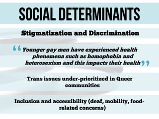Social Determinants
Stigmatization and Discrimination

“

Younger gay men have experienced health
phenomena such as homophobia and
heterosexism and this impacts their health
Trans issues under-prioritized in Queer
communities

”

Inclusion and accessibility (deaf, mobility, foodrelated concerns)

 