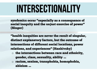 Intersectionality
syndemics occur “especially as a consequence of
social inequity and the unjust exercise of power”
(Singer)
“health inequities are never the result of singular,
distinct explanatory factors, but the outcome of
intersections of different social locations, power
relations, and experiences” (Hankivsky)
o the intersections between race and ethnicity,
gender, class, sexuality, ability …
o racism, sexism, transphobia, homophobia,
ableism …

 